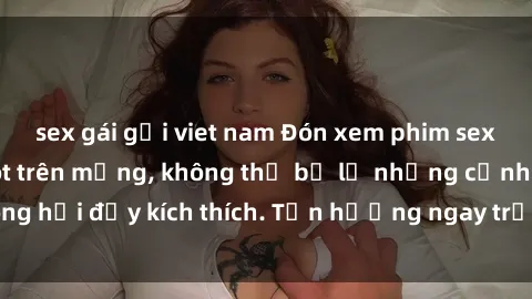 sex gái gọi viet nam Đón xem phim sex mới nhất đang hot trên mạng, không thể bỏ lỡ những cảnh nóng hổi đầy kích thích. Tận hưởng ngay trước khi bị xoá chóng mặt!