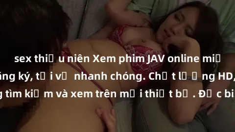 sex thiếu niên Xem phim JAV online miễn phí không cần đăng ký, tải về nhanh chóng. Chất lượng HD, dễ dàng tìm kiếm và xem trên mọi thiết bị. Đặc biệt, không quảng cáo làm phiền.