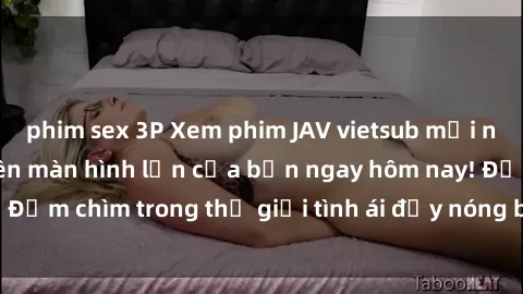 phim sex 3P Xem phim JAV vietsub mới nhất và hấp dẫn trên màn hình lớn của bạn ngay hôm nay! Đắm chìm trong thế giới tình ái đầy nóng bỏng và kích thích.