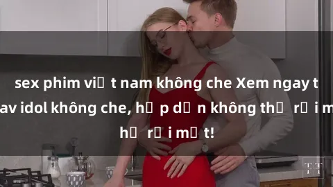 sex phim việt nam không che Xem ngay top jav idol không che, hấp dẫn không thể rời mắt!
