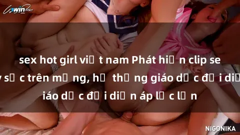 sex hot girl việt nam Phát hiện clip sex nữ sinh gây sốc trên mạng, hệ thống giáo dục đối diện áp lực lớn