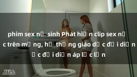 phim sex nữ sinh Phát hiện clip sex nữ sinh gây sốc trên mạng, hệ thống giáo dục đối diện áp lực lớn