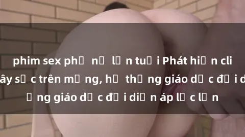 phim sex phụ nữ lớn tuổi Phát hiện clip sex nữ sinh gây sốc trên mạng, hệ thống giáo dục đối diện áp lực lớn