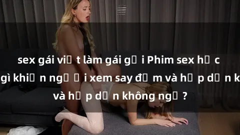 sex gái việt làm gái gọi Phim sex học sinh: Điều gì khiến người xem say đắm và hấp dẫn không ngờ?