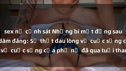 sex nữ cảnh sát Những bí mật đằng sau vẻ ngoài gái già dâm đãng: Sự thật đau lòng về cuộc sống của phụ nữ đã qua tuổi thanh xuân