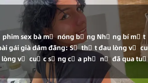 phim sex bà mẹ nóng bỏng Những bí mật đằng sau vẻ ngoài gái già dâm đãng: Sự thật đau lòng về cuộc sống của phụ nữ đã qua tuổi thanh xuân