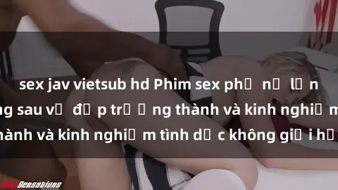 sex jav vietsub hd Phim sex phụ nữ lớn tuổi: Sức hút đằng sau vẻ đẹp trưởng thành và kinh nghiệm tình dục không giới hạn