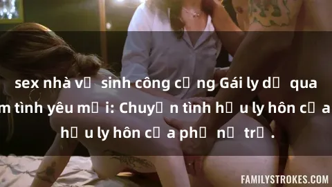 sex nhà vệ sinh công cộng Gái ly dị quan hệ tìm kiếm tình yêu mới: Chuyện tình hậu ly hôn của phụ nữ trẻ.