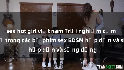 sex hot girl việt nam Trải nghiệm cảm giác mới lạ trong các bộ phim sex BDSM hấp dẫn và sống động