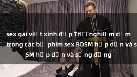 sex gái việt xinh đẹp Trải nghiệm cảm giác mới lạ trong các bộ phim sex BDSM hấp dẫn và sống động