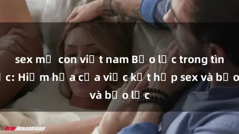 sex mẹ con việt nam Bạo lực trong tình dục: Hiểm họa của việc kết hợp sex và bạo lực