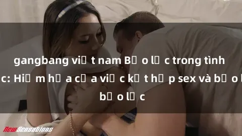 gangbang việt nam Bạo lực trong tình dục: Hiểm họa của việc kết hợp sex và bạo lực