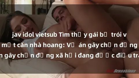 jav idol vietsub Tìm thấy gái bị trói và bị hiếp dâm trong một căn nhà hoang: Vụ án gây chấn động xã hội đang được điều tra vào.