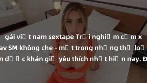 gái việt nam sextape Trải nghiệm cảm xúc thăng hoa với jav SM không che - một trong những thể loại phim người lớn được khán giả yêu thích nhất hiện nay. Đảm bảo đem lại sự hấp dẫn, kích thích tối đa c