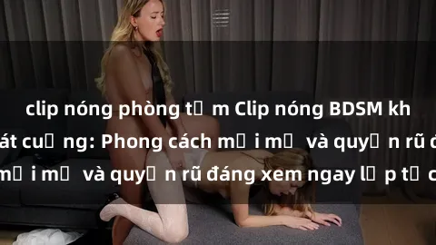 clip nóng phòng tắm Clip nóng BDSM khiến người xem phát cuồng: Phong cách mới mẻ và quyến rũ đáng xem ngay lập tức!