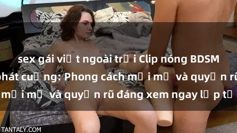 sex gái việt ngoài trời Clip nóng BDSM khiến người xem phát cuồng: Phong cách mới mẻ và quyến rũ đáng xem ngay lập tức!