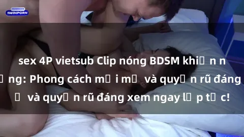sex 4P vietsub Clip nóng BDSM khiến người xem phát cuồng: Phong cách mới mẻ và quyến rũ đáng xem ngay lập tức!