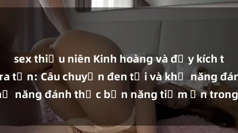 sex thiếu niên Kinh hoàng và đầy kích thích với phim sex tra tấn: Câu chuyện đen tối và khả năng đánh thức bản năng tiềm ẩn trong con người