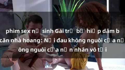 phim sex nữ sinh Gái trẻ bị hiếp dâm bạo lực trong căn nhà hoang: Nỗi đau không nguôi của nạn nhân vô tội
