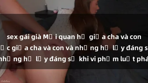 sex gái già Mối quan hệ giữa cha và con: Sự thật về tình dục giữa cha và con và những hệ lụy đáng sợ khi vi phạm luật pháp.