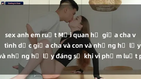 sex anh em ruột Mối quan hệ giữa cha và con: Sự thật về tình dục giữa cha và con và những hệ lụy đáng sợ khi vi phạm luật pháp.