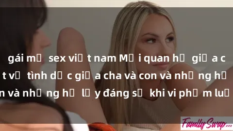 gái mỹ sex việt nam Mối quan hệ giữa cha và con: Sự thật về tình dục giữa cha và con và những hệ lụy đáng sợ khi vi phạm luật pháp.