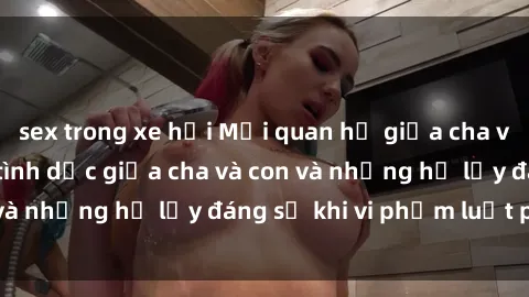 sex trong xe hơi Mối quan hệ giữa cha và con: Sự thật về tình dục giữa cha và con và những hệ lụy đáng sợ khi vi phạm luật pháp.