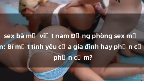 sex bà mẹ việt nam Động phòng sex mẹ con: Bí mật tình yêu của gia đình hay phản cảm?