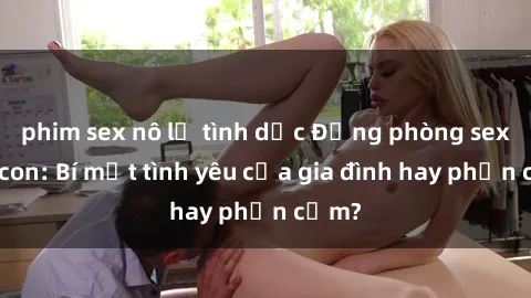 phim sex nô lệ tình dục Động phòng sex mẹ con: Bí mật tình yêu của gia đình hay phản cảm?