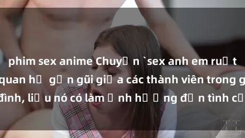 phim sex anime Chuyện `sex anh em ruột` - Đề cập đến quan hệ gần gũi giữa các thành viên trong gia đình, liệu nó có làm ảnh hưởng đến tình cảm gia đình hay không?