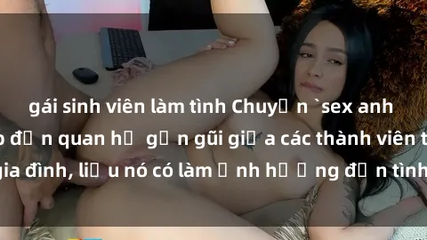 gái sinh viên làm tình Chuyện `sex anh em ruột` - Đề cập đến quan hệ gần gũi giữa các thành viên trong gia đình, liệu nó có làm ảnh hưởng đến tình cảm gia đình hay không?