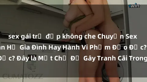 sex gái trẻ đẹp không che Chuyện Sex Ông Cháu: Mối Quan Hệ Gia Đình Hay Hành Vi Phạm Đạo Đức? Đây là Một Chủ Đề Gây Tranh Cãi Trong Xã Hội Hiện Nay.