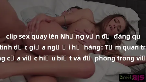 clip sex quay lén Những vấn đề đáng quan tâm về quan hệ tình dục giữa người họ hàng: Tầm quan trọng của việc hiểu biết và đề phòng trong việc tiếp xúc trong gia đình.