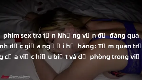 phim sex tra tấn Những vấn đề đáng quan tâm về quan hệ tình dục giữa người họ hàng: Tầm quan trọng của việc hiểu biết và đề phòng trong việc tiếp xúc trong gia đình.