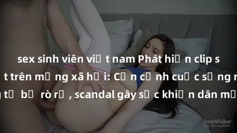 sex sinh viên việt nam Phát hiện clip sex quay lén hot nhất trên mạng xã hội: Cận cảnh cuộc sống riêng tư bị rò rỉ, scandal gây sốc khiến dân mạng không khỏi bàng hoàng