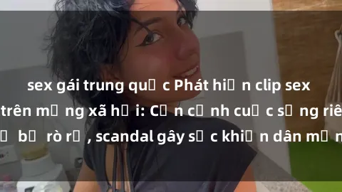 sex gái trung quốc Phát hiện clip sex quay lén hot nhất trên mạng xã hội: Cận cảnh cuộc sống riêng tư bị rò rỉ, scandal gây sốc khiến dân mạng không khỏi bàng hoàng