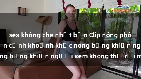 sex không che nhật bản Clip nóng phòng tắm gây sốt: Cận cảnh khoảnh khắc nóng bỏng khiến người xem không thể rời mắt