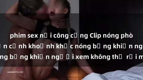 phim sex nơi công cộng Clip nóng phòng tắm gây sốt: Cận cảnh khoảnh khắc nóng bỏng khiến người xem không thể rời mắt