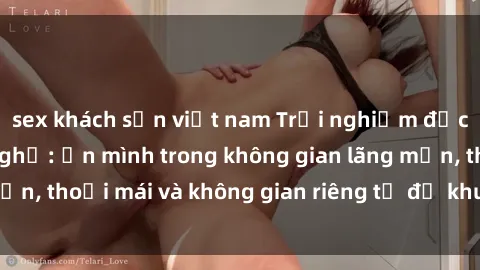 sex khách sạn việt nam Trải nghiệm độc đáo tại sex nhà nghỉ: ẩn mình trong không gian lãng mạn, thoải mái và không gian riêng tư để khuấy động tình ái.