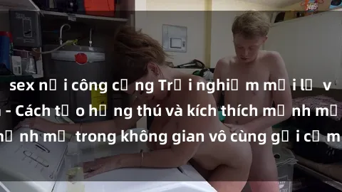 sex nơi công cộng Trải nghiệm mới lạ với sex phòng tắm - Cách tạo hứng thú và kích thích mạnh mẽ trong không gian vô cùng gợi cảm và lãng mạn