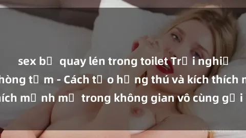 sex bị quay lén trong toilet Trải nghiệm mới lạ với sex phòng tắm - Cách tạo hứng thú và kích thích mạnh mẽ trong không gian vô cùng gợi cảm và lãng mạn