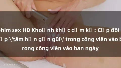 phim sex HD Khoảnh khắc cấm kỵ: Cặp đôi bị bắt gặp 'tâm hồn gần gũi' trong công viên vào ban ngày