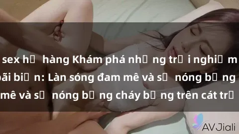 sex họ hàng Khám phá những trải nghiệm độc đáo tại sex bãi biển: Làn sóng đam mê và sự nóng bỏng cháy bỏng trên cát trắng