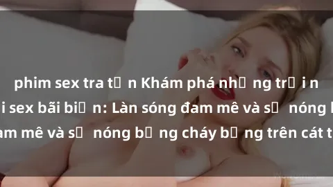 phim sex tra tấn Khám phá những trải nghiệm độc đáo tại sex bãi biển: Làn sóng đam mê và sự nóng bỏng cháy bỏng trên cát trắng