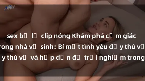 sex bị lộ clip nóng Khám phá cảm giác mới mẻ với sex trong nhà vệ sinh: Bí mật tình yêu đầy thú vị và hấp dẫn để trải nghiệm trong đêm hôm nay!