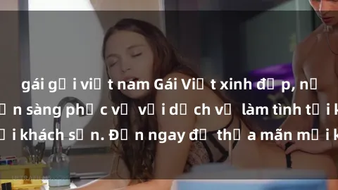 gái gọi việt nam Gái Việt xinh đẹp, nồng nàn tình cảm, sẵn sàng phục vụ với dịch vụ làm tình tại khách sạn. Đến ngay để thỏa mãn mọi khao khát của bạn!