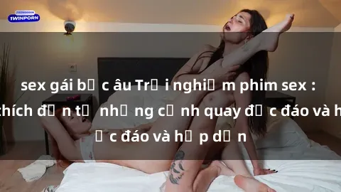 sex gái bắc âu Trải nghiệm phim sex : Sự kích thích đến từ những cảnh quay độc đáo và hấp dẫn