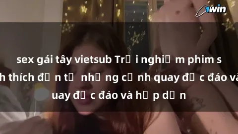 sex gái tây vietsub Trải nghiệm phim sex : Sự kích thích đến từ những cảnh quay độc đáo và hấp dẫn