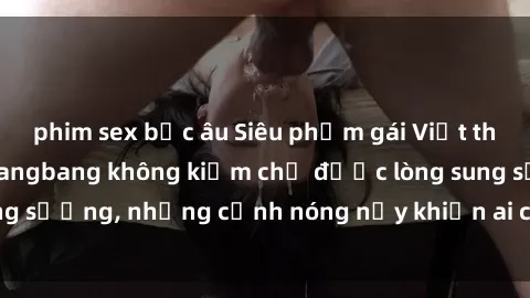 phim sex bắc âu Siêu phẩm gái Việt tham gia trong buổi gangbang không kiềm chế được lòng sung sướng, những cảnh nóng nảy khiến ai cũng phải mãn nhãn