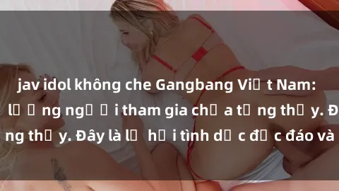 jav idol không che Gangbang Việt Nam: Kỷ lục mới với số lượng người tham gia chưa từng thấy. Đây là lễ hội tình dục độc đáo và gây sốc.